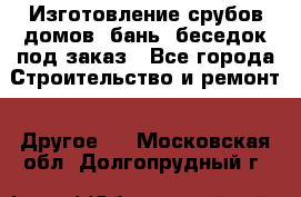 Изготовление срубов домов, бань, беседок под заказ - Все города Строительство и ремонт » Другое   . Московская обл.,Долгопрудный г.